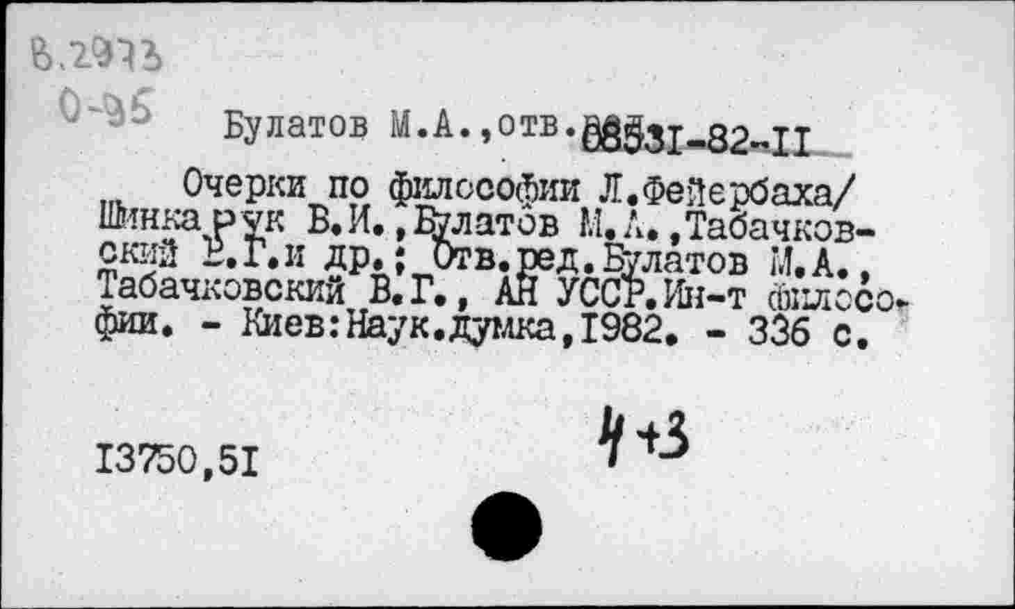 ﻿
0^5
Булатов М.А.,отв.^31-<82м11
Очерки по философии Л.Фейербаха/ Шипка рук В. И., Платов М.А..Табачков-ский В. Г. и др.; Отв. ред. Булатов М. А., Табачковский В.Г., АН УССР.Ин-т Философ фии. - Виев:Наук.думка,1982. - ЗЗб с.
13750,51
